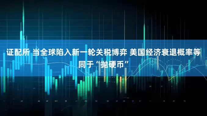 证配所 当全球陷入新一轮关税博弈 美国经济衰退概率等同于“抛硬币”