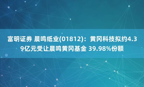 富明证券 晨鸣纸业(01812)：黄冈科技拟约4.39亿元受让晨鸣黄冈基金 39.98%份额