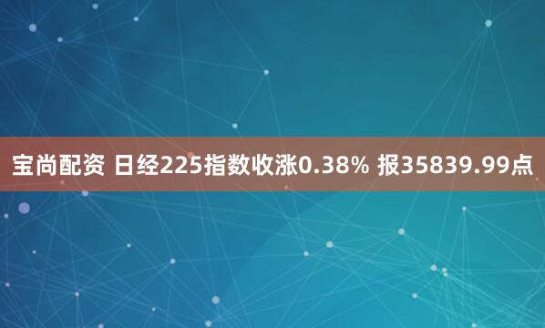 宝尚配资 日经225指数收涨0.38% 报35839.99点