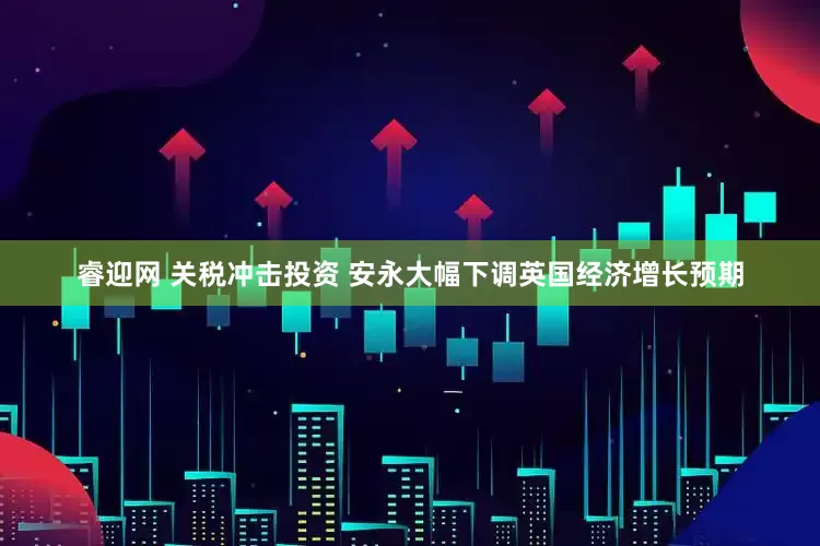睿迎网 关税冲击投资 安永大幅下调英国经济增长预期