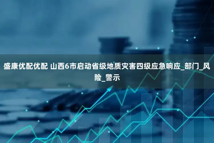 盛康优配优配 山西6市启动省级地质灾害四级应急响应_部门_风险_警示