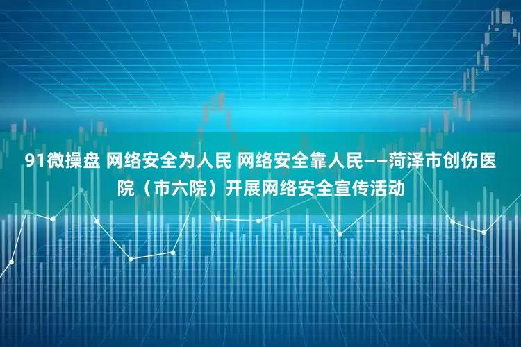 91微操盘 网络安全为人民 网络安全靠人民——菏泽市创伤医院（市六院）开展网络安全宣传活动