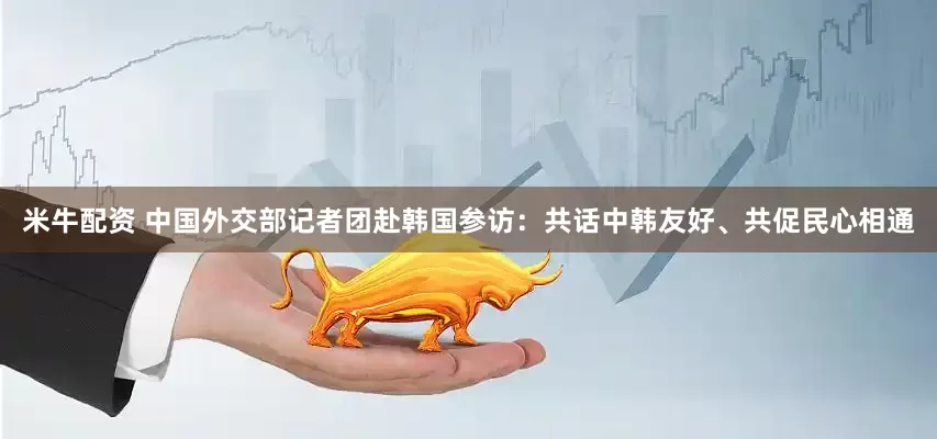 米牛配资 中国外交部记者团赴韩国参访：共话中韩友好、共促民心相通