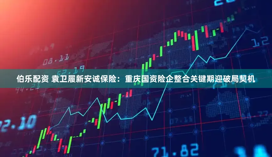 伯乐配资 袁卫履新安诚保险：重庆国资险企整合关键期迎破局契机
