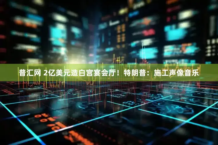 普汇网 2亿美元造白宫宴会厅！特朗普：施工声像音乐