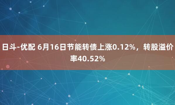 日斗-优配 6月16日节能转债上涨0.12%，转股溢价率40.52%