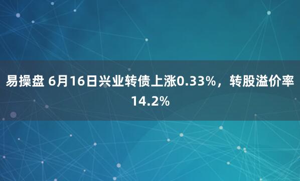 易操盘 6月16日兴业转债上涨0.33%，转股溢价率14.2%