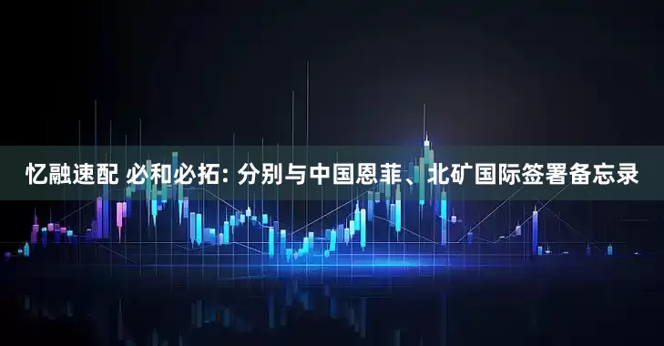 忆融速配 必和必拓: 分别与中国恩菲、北矿国际签署备忘录